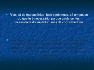



Rico, dá do teu supérfluo; faze ainda mais, dá um pouco
do que te é necessário, porque ainda sentes
necessidade do supérfluo, mas dá com sabedoria.

Não rejeites aquele que se lamenta com medo de seres
enganado, mas vai à origem do mal e auxilia primeiro;
depois, informa-te, e vê se o trabalho, os conselhos, a
afeição mesmo não serão mais eficazes do que a tua
esmola.

 