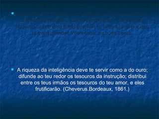 



Espalha à tua volta, com a abastança, o amor de Deus,
o amor do trabalho, o amor do próximo. Coloca tuas
riquezas sobre uma base que não te faltará jamais e que
te trará grandes interesses: as boas obras.

A riqueza da inteligência deve te servir como a do ouro;
difunde ao teu redor os tesouros da instrução; distribui
entre os teus irmãos os tesouros do teu amor, e eles
frutificarão. (Cheverus.Bordeaux, 1861.)

 