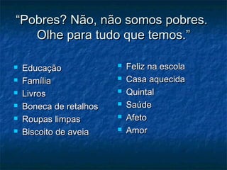 “Pobres? Não, não somos pobres.
Olhe para tudo que temos.”







Educação
Família
Livros
Boneca de retalhos
Roupas limpas
Biscoito de aveia








Feliz na escola
Casa aquecida
Quintal
Saúde
Afeto
Amor

 