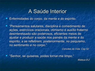 A Saúde Interior




Enfermidades do corpo, da mente e do espírito.
“Pensamentos salutares, disciplina e comedimento de
ações, exercícios oracionais, otimismo e auxílio fraterno
desinteressado são poderosos, eficientes meios de
ajustar e produzir a saúde nos painéis da mente e do
espírito, a se refletirem, posteriormente, no psiquismo,
no sentimento e no corpo.”

Convites da Vida, Cap 52



“Senhor, se quiseres, podes tornar-me limpo.”

Mateus 8:2

 