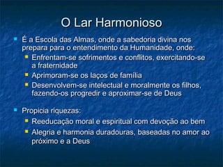 O Lar Harmonioso




É a Escola das Almas, onde a sabedoria divina nos
prepara para o entendimento da Humanidade, onde:
 Enfrentam-se sofrimentos e conflitos, exercitando-se
a fraternidade
 Aprimoram-se os laços de família
 Desenvolvem-se intelectual e moralmente os filhos,
fazendo-os progredir e aproximar-se de Deus
Propicia riquezas:
 Reeducação moral e espiritual com devoção ao bem
 Alegria e harmonia duradouras, baseadas no amor ao
próximo e a Deus

 