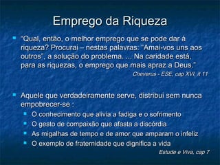 Emprego da Riqueza


“Qual, então, o melhor emprego que se pode dar à
riqueza? Procurai – nestas palavras: “Amai-vos uns aos
outros”, a solução do problema. ... Na caridade está,
para as riquezas, o emprego que mais apraz a Deus.”

Cheverus - ESE, cap XVI, it 11



Aquele que verdadeiramente serve, distribui sem nunca
empobrecer-se :





O conhecimento que alivia a fadiga e o sofrimento
O gesto de compaixão que afasta a discórdia
As migalhas de tempo e de amor que amparam o infeliz
O exemplo de fraternidade que dignifica a vida

Estude e Viva, cap 7

 