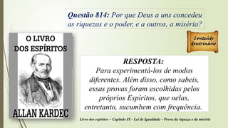 Questão 814: Por que Deus a uns concedeu
as riquezas e o poder, e a outros, a miséria?
RESPOSTA:
Para experimentá-los de modos
diferentes. Além disso, como sabeis,
essas provas foram escolhidas pelos
próprios Espíritos, que nelas,
entretanto, sucumbem com frequência.
Livro dos espíritos – Capítulo IX - Lei de Igualdade – Prova da riqueza e da miséria
 