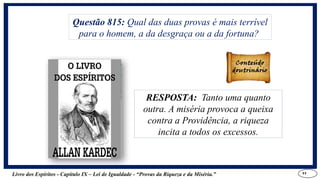 Livro dos Espíritos - Capítulo IX – Lei de Igualdade - “Provas da Riqueza e da Miséria.” 11
RESPOSTA: Tanto uma quanto
outra. A miséria provoca a queixa
contra a Providência, a riqueza
incita a todos os excessos.
Questão 815: Qual das duas provas é mais terrível
para o homem, a da desgraça ou a da fortuna?
RESPOSTA: Tanto uma quanto
outra. A miséria provoca a queixa
contra a Providência, a riqueza
incita a todos os excessos.
 
