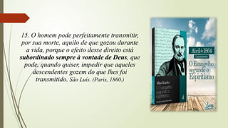 15. O homem pode perfeitamente transmitir,
por sua morte, aquilo de que gozou durante
a vida, porque o efeito desse direito está
subordinado sempre à vontade de Deus, que
pode, quando quiser, impedir que aqueles
descendentes gozem do que lhes foi
transmitido. São Luís. (Paris, 1860.)
 