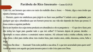Parábola do Rico Insensato - Lucas12:13-21
Certa vez, um homem que estava no meio da multidão disse a Jesus: — Mestre, diga a meu irmão que
repartaaherançacomigo.
— Homem, quem me estabeleceu para julgá-lo ou fazer suas partilhas? Cuidado com a ganância; pois
qualquer que seja a abundância que um homem possa ter, sua vida não depende dos bens que possui. E
Jesuscontouaseguinteparábola:
Haviaumhomemricocujasterrasproduziuemabundânciaeeleseperguntava:—Oquedevofazer,pois
não tenho um lugar para guardar tudo o que irei colher? O homem depois de pensar, decidiu: —
Derrubarei os meus celeiros e construirei outros maiores. Ali colocarei toda a minha colheita, todos os
meus bens e direi para minha alma: tens muitos bens, para muitos anos, então, descansa, come, bebe e
folga.
MasDeuslhedisse:—Insensato!Estanoitepedirãoasuaalma.Eoquetemacumuladoparaquemserá?
AssimacontececomaquelequejuntatesourosparasienãoéricoparacomDeus.
 