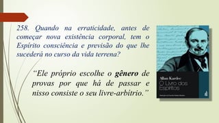 “Ele próprio escolhe o gênero de
provas por que há de passar e
nisso consiste o seu livre-arbítrio.”
258. Quando na erraticidade, antes de
começar nova existência corporal, tem o
Espírito consciência e previsão do que lhe
sucederá no curso da vida terrena?
 