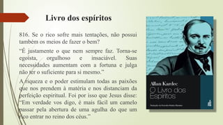 Livro dos espíritos
816. Se o rico sofre mais tentações, não possui
também os meios de fazer o bem?
“É justamente o que nem sempre faz. Torna-se
egoísta, orgulhoso e insaciável. Suas
necessidades aumentam com a fortuna e julga
não ter o suficiente para si mesmo.”
A riqueza e o poder estimulam todas as paixões
que nos prendem à matéria e nos distanciam da
perfeição espiritual. Foi por isso que Jesus disse:
“Em verdade vos digo, é mais fácil um camelo
passar pela abertura de uma agulha do que um
rico entrar no reino dos céus.”
 