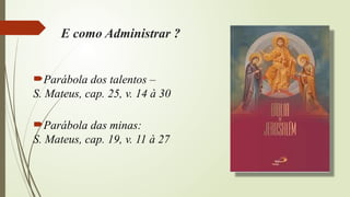 E como Administrar ?
Parábola dos talentos –
S. Mateus, cap. 25, v. 14 à 30
Parábola das minas:
S. Mateus, cap. 19, v. 11 à 27
 