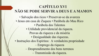CAPÍTULO XVI
NÃO SE PODE SERVIR A DEUS E A MAMON
• Salvação dos ricos • Preservar-se da avareza
• Jesus em casa de Zaqueu • Parábola do Mau Rico
• Parábola dos Talentos
• Utilidade providencial da riqueza.
Provas da riqueza e da miséria
• Desigualdade das riquezas.
• Instruções dos Espíritos: A verdadeira propriedade
– Emprego da riqueza
– Desprendimento dos bens terrenos
– Transmissão da riqueza.
 