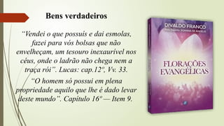 “Vendei o que possuís e dai esmolas,
fazei para vós bolsas que não
envelheçam, um tesouro inexaurível nos
céus, onde o ladrão não chega nem a
traça rói”. Lucas: cap.12º, Vv. 33.
“O homem só possui em plena
propriedade aquilo que lhe é dado levar
deste mundo”. Capítulo 16º — Item 9.
Bens verdadeiros
 