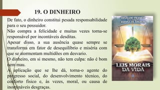 19. O DINHEIRO
De fato, o dinheiro constitui pesada responsabilidade
para o seu possuidor.
Não compra a felicidade e muitas vezes torna-se
responsável por incontáveis desditas.
Apesar disso, a sua ausência quase sempre se
transforma em fator de desequilíbrio e miséria com
que se atormentam multidões em desvario.
O dinheiro, em si mesmo, não tem culpa: não é bom
nem mau.
A aplicação que se lhe dá, torna-o agente do
progresso social, do desenvolvimento técnico, do
conforto físico e, às vezes, moral, ou causa de
inomináveis desgraças.
 
