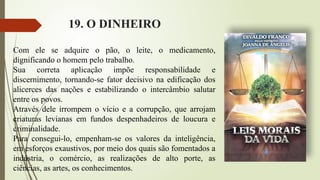 19. O DINHEIRO
Com ele se adquire o pão, o leite, o medicamento,
dignificando o homem pelo trabalho.
Sua correta aplicação impõe responsabilidade e
discernimento, tornando-se fator decisivo na edificação dos
alicerces das nações e estabilizando o intercâmbio salutar
entre os povos.
Através dele irrompem o vício e a corrupção, que arrojam
criaturas levianas em fundos despenhadeiros de loucura e
criminalidade.
Para consegui-lo, empenham-se os valores da inteligência,
em esforços exaustivos, por meio dos quais são fomentados a
indústria, o comércio, as realizações de alto porte, as
ciências, as artes, os conhecimentos.
 