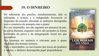 19. O DINHEIRO
No submundo das paixões, simultaneamente, dele se
utilizando, a astúcia e a indignidade favorecem os
disparates da emoção, aliciando as ambições desregradas
para o consórcio da anarquia com o prazer.
Por seu intermédio, uns são erguidos aos píncaros da paz,
da glória humana, enquanto outros são arrojados às furnas
pestilentas do pavor e da desagregação moral em que
sucumbem.
Sua presença ou ausência é relevante para a quase
totalidade dos homens terrenos.
Para o intercâmbio, no movimento das trocas de produtos
e valores, o dinheiro desempenha papel preponderante
 