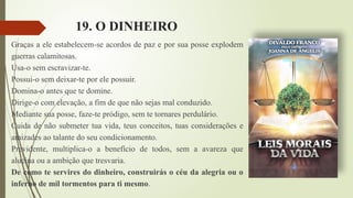 19. O DINHEIRO
Graças a ele estabelecem-se acordos de paz e por sua posse explodem
guerras calamitosas.
Usa-o sem escravizar-te.
Possui-o sem deixar-te por ele possuir.
Domina-o antes que te domine.
Dirige-o com elevação, a fim de que não sejas mal conduzido.
Mediante sua posse, faze-te pródigo, sem te tornares perdulário.
Cuida de não submeter tua vida, teus conceitos, tuas considerações e
amizades ao talante do seu condicionamento.
Previdente, multiplica-o a benefício de todos, sem a avareza que
alucina ou a ambição que tresvaria.
De como te servires do dinheiro, construirás o céu da alegria ou o
inferno de mil tormentos para ti mesmo.
 