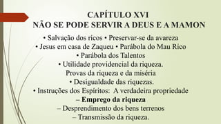 CAPÍTULO XVI
NÃO SE PODE SERVIR A DEUS E A MAMON
• Salvação dos ricos • Preservar-se da avareza
• Jesus em casa de Zaqueu • Parábola do Mau Rico
• Parábola dos Talentos
• Utilidade providencial da riqueza.
Provas da riqueza e da miséria
• Desigualdade das riquezas.
• Instruções dos Espíritos: A verdadeira propriedade
– Emprego da riqueza
– Desprendimento dos bens terrenos
– Transmissão da riqueza.
 