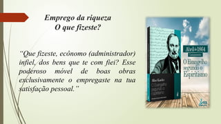 “Que fizeste, ecônomo (administrador)
infiel, dos bens que te com fiei? Esse
poderoso móvel de boas obras
exclusivamente o empregaste na tua
satisfação pessoal.”
Emprego da riqueza
O que fizeste?
 