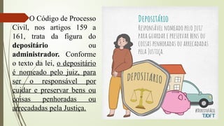 O Código de Processo
Civil, nos artigos 159 a
161, trata da figura do
depositário ou
administrador. Conforme
o texto da lei, o depositário
é nomeado pelo juiz, para
ser o responsável por
cuidar e preservar bens ou
coisas penhoradas ou
arrecadadas pela Justiça.
 