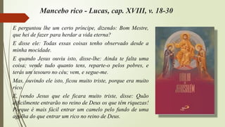 Mancebo rico - Lucas, cap. XVIII, v. 18-30
E perguntou lhe um certo príncipe, dizendo: Bom Mestre,
que hei de fazer para herdar a vida eterna?
E disse ele: Todas essas coisas tenho observado desde a
minha mocidade.
E quando Jesus ouviu isto, disse-lhe: Ainda te falta uma
coisa; vende tudo quanto tens, reparte-o pelos pobres, e
terás um tesouro no céu; vem, e segue-me.
Mas, ouvindo ele isto, ficou muito triste, porque era muito
rico.
E, vendo Jesus que ele ficara muito triste, disse: Quão
dificilmente entrarão no reino de Deus os que têm riquezas!
Porque é mais fácil entrar um camelo pelo fundo de uma
agulha do que entrar um rico no reino de Deus.
 