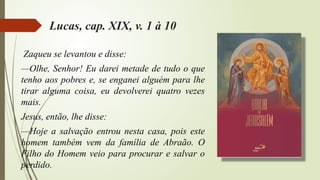 Lucas, cap. XIX, v. 1 à 10
Zaqueu se levantou e disse:
—Olhe, Senhor! Eu darei metade de tudo o que
tenho aos pobres e, se enganei alguém para lhe
tirar alguma coisa, eu devolverei quatro vezes
mais.
Jesus, então, lhe disse:
—Hoje a salvação entrou nesta casa, pois este
homem também vem da família de Abraão. O
Filho do Homem veio para procurar e salvar o
perdido.
 