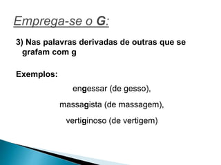 3) Nas palavras derivadas de outras que se
grafam com g
Exemplos:
engessar (de gesso),
massagista (de massagem),
vertiginoso (de vertigem)
 