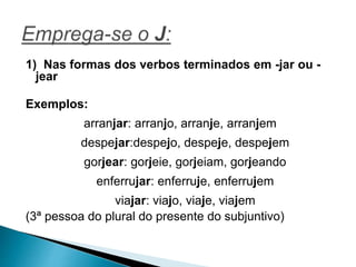 1) Nas formas dos verbos terminados em -jar ou -
jear
Exemplos:
arranjar: arranjo, arranje, arranjem
despejar:despejo, despeje, despejem
gorjear: gorjeie, gorjeiam, gorjeando
enferrujar: enferruje, enferrujem
viajar: viajo, viaje, viajem
(3ª pessoa do plural do presente do subjuntivo)
 