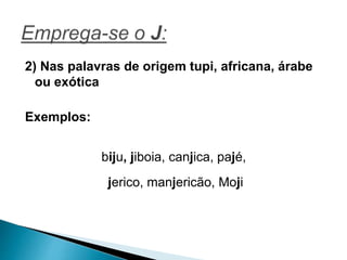 2) Nas palavras de origem tupi, africana, árabe
ou exótica
Exemplos:
biju, jiboia, canjica, pajé,
jerico, manjericão, Moji
 