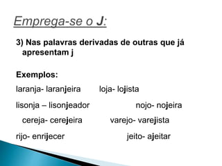 3) Nas palavras derivadas de outras que já
apresentam j
Exemplos:
laranja- laranjeira loja- lojista
lisonja – lisonjeador nojo- nojeira
cereja- cerejeira varejo- varejista
rijo- enrijecer jeito- ajeitar
 