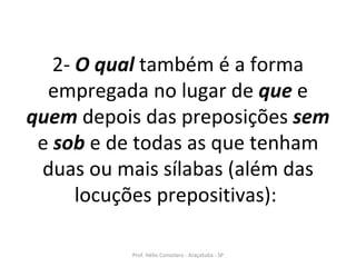 2-  O qual  também é a forma empregada no lugar de  que  e  quem  depois das preposições  sem  e  sob  e de todas as que tenham duas ou mais sílabas (além das locuções prepositivas):   Prof. Hélio Consolaro - Araçatuba - SP 
