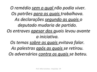 O remédio  sem o qual  não podia viver.  Os patrões  para os quais  trabalhava.  As declarações  segundo as quais  o deputado mudaria de partido.  Os entraves  apesar dos q uais levou avante a iniciativa.  Os temas  sobre os quais  evitava falar.  As palestras  após as quais  se retirou.  Os adversários  contra os quais  se bateu.   Prof. Hélio Consolaro - Araçatuba - SP 