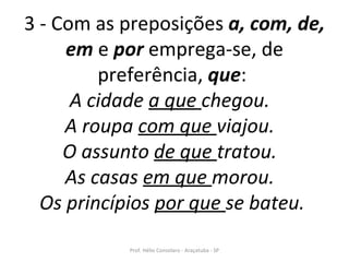 3 - Com as preposições  a, com, de, em  e  por  emprega-se, de preferência,  que :  A cidade  a que  chegou.  A roupa  com que  viajou.  O assunto  de que  tratou.  As casas  em que  morou.  Os princípios  por que  se bateu.   Prof. Hélio Consolaro - Araçatuba - SP 