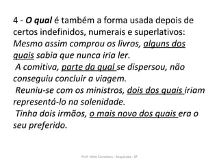 4 -  O qual  é também a forma usada depois de certos indefinidos, numerais e superlativos:  Mesmo assim comprou os livros,  alguns dos quais  sabia que nunca iria ler.   A comitiva,  parte da qual  se dispersou, não conseguiu concluir a viagem.   Reuniu-se com os ministros,  dois dos quais  iriam representá-lo na solenidade.   Tinha dois irmãos,  o mais novo dos quais  era o seu preferido.   Prof. Hélio Consolaro - Araçatuba - SP 