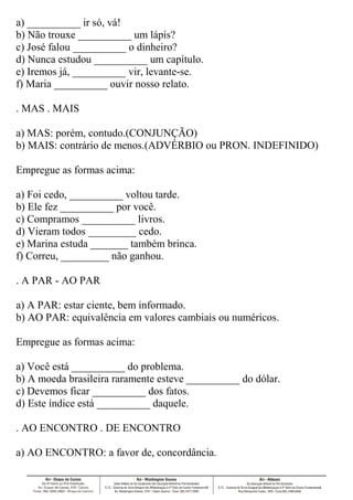 a) __________ ir só, vá!
b) Não trouxe __________ um lápis?
c) José falou __________ o dinheiro?
d) Nunca estudou __________ um capítulo.
e) Iremos já, __________ vir, levante-se.
f) Maria __________ ouvir nosso relato.
. MAS . MAIS
a) MAS: porém, contudo.(CONJUNÇÃO)
b) MAIS: contrário de menos.(ADVÉRBIO ou PRON. INDEFINIDO)
Empregue as formas acima:
a) Foi cedo, __________ voltou tarde.
b) Ele fez __________ por você.
c) Compramos __________ livros.
d) Vieram todos _________ cedo.
e) Marina estuda _______ também brinca.
f) Correu, _________ não ganhou.
. A PAR - AO PAR
a) A PAR: estar ciente, bem informado.
b) AO PAR: equivalência em valores cambiais ou numéricos.
Empregue as formas acima:
a) Você está __________ do problema.
b) A moeda brasileira raramente esteve __________ do dólar.
c) Devemos ficar __________ dos fatos.
d) Este índice está __________ daquele.
. AO ENCONTRO . DE ENCONTRO
a) AO ENCONTRO: a favor de, concordância.
 
