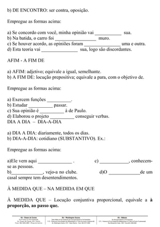 b) DE ENCONTRO: ser contra, oposição.
Empregue as formas acima:
a) Se concordo com você, minha opinião vai ___________ sua.
b) Na batida, o carro foi _________________ muro.
c) Se houver acordo, as opiniões foram _______________ uma e outra.
d) Esta teoria vai _______________ sua, logo são discordantes.
AFIM - A FIM DE
a) AFIM: adjetivo; equivale a igual, semelhante.
b) A FIM DE: locução prepositiva; equivale a para, com o objetivo de.
Empregue as formas acima:
a) Exercem funções __________.
b) Estudar __________ passar.
c) Sua opinião é __________ à de Paulo.
d) Elaborou o projeto __________ conseguir verbas.
DIA A DIA – DIA-A-DIA
a) DIA A DIA: diariamente, todos os dias.
b) DIA-A-DIA: cotidiano (SUBSTANTIVO). Ex.:
Empregue as formas acima:
a)Ele vem aqui ______________ . c) ____________, conhecem-
se as pessoas.
b)_____________, vejo-a no clube. d)O _____________de um
casal sempre tem desentendimentos.
À MEDIDA QUE – NA MEDIDA EM QUE
À MEDIDA QUE – Locução conjuntiva proporcional, equivale a à
proporção, ao passo que.
 