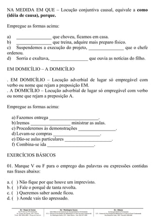 NA MEDIDA EM QUE – Locução conjuntiva causal, equivale a como
(idéia de causa), porque.
Empregue as formas acima:
a) _______________ que choveu, ficamos em casa.
b) _______________ que treina, adquire mais preparo físico.
c) Suspendemos a execução do projeto, _______________ que o chefe
ordenou.
d) Sorria e exultava, ________________ que ouvia as notícias do filho.
EM DOMICÍLIO – A DOMICÍLIO
. EM DOMICÍLIO – Locução adverbial de lugar só empregável com
verbo ou nome que rejam a preposição EM.
. A DOMICÍLIO – Locução adverbial de lugar só empregável com verbo
ou nome que rejam a preposição A.
Empregue as formas acima:
a) Fazemos entrega _____________________.
b) Iremos _________________ ministrar as aulas.
c) Procederemos às demonstrações ________________.
d) Levam-se compras ____________________.
e) Dão-se aulas particulares ____________________.
f) Combina-se ida ____________________.
EXERCÍCIOS BÁSICOS
01. Marque V ou F para o emprego das palavras ou expressões contidas
nas frases abaixo:
a. ( ) Não fique por que houve um imprevisto.
b. ( ) Fale o porquê de tanta revolta.
c. ( ) Queremos saber aonde ficou.
d. ( ) Aonde vais tão apressado.
 