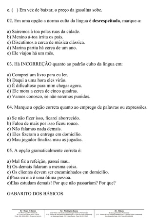e. ( ) Em vez de baixar, o preço da gasolina sobe.
02. Em uma opção a norma culta da língua é desrespeitada, marque-a:
a) Sairemos à toa pelas ruas da cidade.
b) Menino à-toa irrita os pais.
c) Discutimos a cerca de música clássica.
d) Marina partiu há cerca de um ano.
e) Ele viajou há um mês.
03. Há INCORREÇÂO quanto ao padrão culto da língua em:
a) Comprei um livro para eu ler.
b) Daqui a uma hora eles virão.
c) É dificultoso para mim chegar agora.
d) Ele mora a cerca de cinco quadras.
e) Vamos conosco, se não seremos punidos.
04. Marque a opção correta quanto ao emprego de palavras ou expressões.
a) Se não fizer isso, ficarei aborrecido.
b) Falou de mais por isso ficou rouco.
c) Não falamos nada demais.
d) Eles fizeram a entrega em domicílio.
e) Mau jogador finaliza mau as jogadas.
05. A opção gramaticalmente correta é:
a) Mal fiz a refeição, passei mau.
b) Os demais falaram a mesma coisa.
c) Os clientes devem ser encaminhados em domicílio.
d)Para eu ela é uma ótima pessoa.
e)Elas estudam demais! Por que não passariam? Por que?
GABARITO DOS BÁSICOS
 