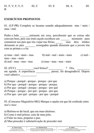 01. F, V, F, V, F. 02. C 03. E 04. A 05.
B
EXERCÍCIOS PROPOSTOS
01. (UF-PR) Complete as lacunas usando adequadamente mas / mais /
mau / mal.
Pedro e João _______entraram em casa, perceberam que as coisas não
estavam bem, pois sua irmã caçula escolhera um ______ momento para
comunicar aos pais que iria viajar nas férias; _____ seus dois irmãos
deixaram os pais _______ sossegados quando disseram que a jovem iria
com as primas e a tia.
a) mau - mal - mais - mas b) mal - mal - mais - mais c) mal -
mau - mas - mais
d) mal - mau - mas - mas e) mau - mau - mas - mais
02. (FCC) ____________você brinca? __________ ? Ora, _________
me agrada. A experiência __________ passei, foi desagradável. Depois
você saberá o ___________.
a) Porque - porquê - porque - porque - por que
b) Por que - porquê - porque - porque - porque
c) Por que - porquê - porque - porque - por quê
d) Porque - porque - por quê - porque - por que
e) Por que - por quê - porque - por que - porquê
03. (Concurso Magistério-MG) Marque a opção em que há confusão entre
mal e mau:
a) Retirou-se do local, que era mau-cheiroso.
b) Como é mal-jeitoso, caiu de mau jeito.
c) Falar no mau, preparar o pau.
d) Mau proceder é substantivação de proceder mal.
 