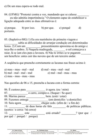 e) De um mau espera-se todo mal.
04. (UFMG) "Protestei contra a voz, mandando que se calasse ________
eu não admitia impertinência." O elemento capaz de estabelecer a
ligação adequada entre as duas afirmativas é:
a) porque. b) por isso. b) por que. c) porquê d)
portanto.
05. (Supletivo-MG) 1) Eu era marinheiro de primeira viagem e
_________ sabia as dificuldades de arranjar condução em determinadas
horas. 2) Com um __________ pressentimento aproxima-se do amigo e
toca-lhe o ombro. 3) Naquela madrugada, ________ o sol começava a
raiar, lá se iam eles para a lavoura. 4) Não te irrites se te pagarem _______
um benefício: antes cair das nuvens que de um terceiro andar.
A seqüência que preenche corretamente as lacunas nas frases acima é:
a) mau - mau - mal – mal d) mal - mau - mal - mal
b) mal - mal - mal - mal e) mal - mal - mau - mau
c) mau - mau - mau - mau
Nas questões de 06 a 15, preencha a lacuna com a forma correta:
06. É custoso para _____________ ir agora. (eu / mim)
07. _____________ o carro, compre-o. (Sequer / Se quer)
08. Marina parece _____________ bem. (está / estar)
09. Fazemos entrega _____________ (em domicílio / a domicílio)
10. Saiu agora _____________ chegar cedo. (afim de / a fim de)
11. ___________ de duas horas ele fala _________ de políticas públicas.
(acerca / a cerca / há cerca)
12. __________ este __________ está errado? __________? (por que /
por quê / porquê / porque)
 