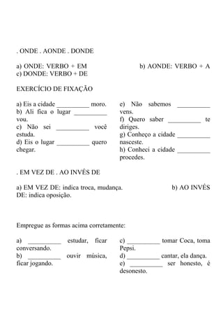 . ONDE . AONDE . DONDE
a) ONDE: VERBO + EM b) AONDE: VERBO + A
c) DONDE: VERBO + DE
EXERCÍCIO DE FIXAÇÃO
a) Eis a cidade __________ moro.
b) Ali fica o lugar __________
vou.
c) Não sei __________ você
estuda.
d) Eis o lugar __________ quero
chegar.
e) Não sabemos __________
vens.
f) Quero saber __________ te
diriges.
g) Conheço a cidade __________
nasceste.
h) Conheci a cidade __________
procedes.
. EM VEZ DE . AO INVÉS DE
a) EM VEZ DE: indica troca, mudança. b) AO INVÉS
DE: indica oposição.
Empregue as formas acima corretamente:
a) __________ estudar, ficar
conversando.
b) __________ ouvir música,
ficar jogando.
c) __________ tomar Coca, toma
Pepsi.
d) __________ cantar, ela dança.
e) __________ ser honesto, é
desonesto.
 