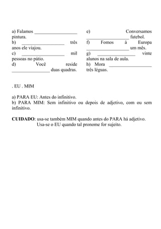 a) Falamos __________________
pintura.
b) __________________ três
anos ele viajou.
c) __________________ mil
pessoas no pátio.
d) Você reside
________________ duas quadras.
e) Conversamos
__________________ futebol.
f) Fomos à Europa
__________________ um mês.
g) ________________ vinte
alunos na sala de aula.
h) Mora __________________
três léguas.
. EU . MIM
a) PARA EU: Antes do infinitivo.
b) PARA MIM: Sem infinitivo ou depois de adjetivo, com ou sem
infinitivo.
CUIDADO: usa-se também MIM quando antes do PARA há adjetivo.
Usa-se o EU quando tal pronome for sujeito.
 