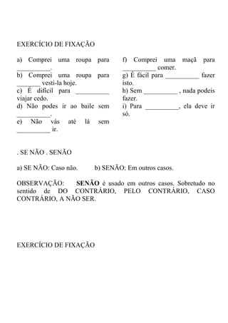 EXERCÍCIO DE FIXAÇÃO
a) Comprei uma roupa para
__________.
b) Comprei uma roupa para
_______ vesti-la hoje.
c) É difícil para __________
viajar cedo.
d) Não podes ir ao baile sem
__________.
e) Não vás até lá sem
__________ ir.
f) Comprei uma maçã para
__________ comer.
g) É fácil para __________ fazer
isto.
h) Sem __________ , nada podeis
fazer.
i) Para __________, ela deve ir
só.
. SE NÃO . SENÃO
a) SE NÃO: Caso não. b) SENÃO: Em outros casos.
OBSERVAÇÃO: SENÃO é usado em outros casos. Sobretudo no
sentido de DO CONTRÁRIO, PELO CONTRÁRIO, CASO
CONTRÁRIO, A NÃO SER.
EXERCÍCIO DE FIXAÇÃO
 