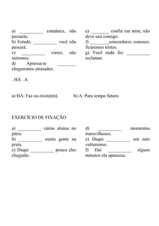 a) __________ estudares, não
passarás.
b) Estude, __________ você não
passará.
c) __________ vieres, não
sairemos.
d) Apressa-te ________
chegaremos atrasados.
e) ________ confia em mim, não
deve sair comigo.
f) ________concordares conosco,
ficaremos tristes.
g) Você nada fez __________
reclamar.
. HÁ . A
a) HÁ: Faz ou existe(m). b) A: Para tempo futuro.
EXERCÍCIO DE FIXAÇÃO
a) __________ várias alunas no
pátio.
b) __________ muita gente na
praia.
c) Daqui __________ pouco eles
chegarão.
d) __________ momentos
maravilhosos.
e) Daqui __________ um mês
voltaremos.
f) Daí __________ alguns
minutos ela apareceu.
 