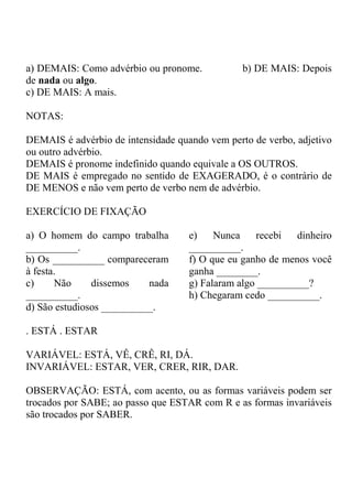 a) DEMAIS: Como advérbio ou pronome. b) DE MAIS: Depois
de nada ou algo.
c) DE MAIS: A mais.
NOTAS:
DEMAIS é advérbio de intensidade quando vem perto de verbo, adjetivo
ou outro advérbio.
DEMAIS é pronome indefinido quando equivale a OS OUTROS.
DE MAIS é empregado no sentido de EXAGERADO, é o contrário de
DE MENOS e não vem perto de verbo nem de advérbio.
EXERCÍCIO DE FIXAÇÃO
a) O homem do campo trabalha
__________.
b) Os __________ compareceram
à festa.
c) Não dissemos nada
__________.
d) São estudiosos __________.
e) Nunca recebi dinheiro
__________.
f) O que eu ganho de menos você
ganha ________.
g) Falaram algo __________?
h) Chegaram cedo __________.
. ESTÁ . ESTAR
VARIÁVEL: ESTÁ, VÊ, CRÊ, RI, DÁ.
INVARIÁVEL: ESTAR, VER, CRER, RIR, DAR.
OBSERVAÇÃO: ESTÁ, com acento, ou as formas variáveis podem ser
trocados por SABE; ao passo que ESTAR com R e as formas invariáveis
são trocados por SABER.
 