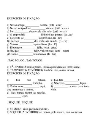 EXERCÍCIO DE FIXAÇÃO
a) Nosso amigo __________ doente. (está . estar)
b) Nosso amigo deve __________ doente. (está . estar)
c) Por __________ doente, ele não veio. (está . estar)
d) O empresário __________ dinheiro aos pobres. (dá .dar)
e) Ele gosta de __________ do próximo. (ri . rir)
f) O cético __________ dos males do mundo. (ri . rir)
g) Vamos __________ aquele livro. (ler . lê)
h) Ele parece __________ feliz. (está . estar)
i) Ela, que __________ feliz, vai conosco. (está - estar)
j) O sábio __________ bons livros. (lê . ler)
. TÃO POUCO . TAMPOUCO
a) TÃO POUCO: muito pouco, indica quantidade ou intensidade.
b) TAMPOUCO (ADVÉRBIO): também não, muito menos.
EXERCÍCIO DE FIXAÇÃO
a) Ela não estuda,
__________________ trabalha.
b) Pedro vem ___________ aqui,
que raramente o vemos.
c) Eles nunca fazem as tarefas,
__________ lêem.
d) Eva fala __________!
e) Não veio, __________ ligou.
f) __________ sonho para tanta
vida.
. SE QUER . SEQUER
a) SE QUER: caso queira (condição).
b) SEQUER (ADVÉRBIO): ao menos, pelo menos, nem ao menos.
 