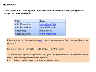 RESUMINDO 
O hífen passa a ser usado quando o prefixo termina em vogal e a segunda palavra 
começa com a mesma vogal. 
Antes Depois 
antiinflamatório anti-inflamatório 
antiinflacionário anti-inflacionário 
microondas micro-ondas 
microorganismo micro-organismo 
É importante ressaltar que esta regra possui algumas exceções já estipuladas antes 
do acordo. 
Exemplo = auto-observação – auto-ônibus – contra-atacar 
Tal regra não se aplica aos prefixos –co, -pro, -re, mesmo que a 2ª palavra comece 
com a mesma vogal que termina o prefixo. 
Ex: coobrigar , coadquirido, coordenar, reeditar, etc. 
 