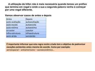 A utilização do hífen não é mais necessária quando temos um prefixo 
que termina em vogal e onde a sua a segunda palavra venha á começar 
por uma vogal diferente. 
Vamos observar casos de antes e depois 
Antes Depois 
auto-avaliação autoavaliação 
auto-escola autoescola 
auto-estima autoestima 
co-autor coautor 
infra-estrutura infraestrutura 
semi-árido semiárido 
É importante informar que esta regra recém criada tem o objetivo de padronizar 
exceções existentes antes mesmo do acordo. Como por exemplo: 
aeroespacial – antiamericano – socioeconômico… 
 