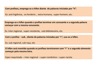 Com prefixos, emprega-se o hífen diante de palavras iniciadas por “h”. 
Ex: anti-higiênico, co-herdeiro , extra-humano, super-homem, etc. 
Emprega-se o hífen quando o prefixo terminar em consoante e a segunda palavra 
começar com a mesma consoante. 
Ex: inter-regional, super-resistente, sub-bibliotecário, etc. 
Com o prefixo –sub , diante de palavras iniciadas por “r”, usa-se o hífen. 
Ex: sub-regional, sub-raça, etc. 
O hífen será mantido quando os prefixos terminarem com “r” e o segundo elemento 
começar pela mesma letra. 
hiper-requintado – inter-regional – super-romântico – super-racista 
 