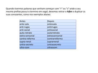 Quando tivermos palavras que venham começar com “r” ou “s” onde o seu 
mesmo prefixo possui o termino em vogal, devemos retirar o hífen e duplicar as 
suas consoantes, como nos exemplos abaixo: 
Antes Depois 
ante-sala antessala 
anti-rugas antirrugas 
anti-social antissocial 
auto-retrato autorretrato 
extra-sensorial extrassensorial 
contra-reforma contrarreforma 
supra-renal suprarrenal 
untra-secreto untrassecreto 
ultra-som ultrassom 
 