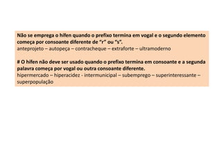 Não se emprega o hífen quando o prefixo termina em vogal e o segundo elemento 
começa por consoante diferente de “r” ou “s”. 
anteprojeto – autopeça – contracheque – extraforte – ultramoderno 
# O hífen não deve ser usado quando o prefixo termina em consoante e a segunda 
palavra começa por vogal ou outra consoante diferente. 
hipermercado – hiperacidez - intermunicipal – subemprego – superinteressante – 
superpopulação 
