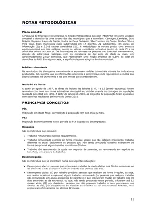 11
NOTAS METODOLÓGICAS
Plano amostral
A Pesquisa de Emprego e Desemprego na Região Metropolitana Salvador (PEDRMS) tem como unidade
amostral o domicílio da área urbana dos dez municípios que a compõem: Camaçari, Candeias, Dias
D’Ávila, Itaparica, Lauro de Freitas, Madre de Deus, Salvador, São Francisco do Conde, Simões Filho e
Vera Cruz. Estes municípios estão subdivididos em 17 distritos, 22 subdistritos, 165 zonas de
informação (ZI) e 2.243 setores censitários (SC). A metodologia de sorteio produz uma amostra
equiproporcional em dois estágios, sendo os setores censitários sorteados dentro de cada ZI e os
domicílios dentro de cada SC. As informações de interesse da pesquisa são coletadas mensalmente,
através de entrevistas realizadas com os moradores de dez anos de idade ou mais, em
aproximadamente 2.500 domicílios, que representam uma fração amostral de 0,35% do total de
domicílios da RMS. Em alguns casos, a significância pode atingir o âmbito municipal.
Médias trimestrais
Os resultados são divulgados mensalmente e expressam médias trimestrais móveis dos indicadores
produzidos. Isto significa que as informações referentes a determinado mês representam a média dos
dados coletados no último mês e nos dois meses que o antecederam.
Revisão de índice
A partir de agosto de 1997, as séries de índices das tabelas 5, 6, 7 e 12 (anexo estatístico) foram
revisadas com base nas novas estimativas demográficas, obtidas através da contagem da população
realizada pelo IBGE em 1996. A partir de janeiro de 2001, as projeções de população foram ajustadas
com base nos resultados definitivos do Censo 2010.
PRINCIPAIS CONCEITOS
PIA
População em Idade Ativa: corresponde à população com dez anos ou mais.
PEA
População Economicamente Ativa: parcela da PIA ocupada ou desempregada.
Ocupados
São os indivíduos que possuem:
 Trabalho remunerado exercido regularmente.
 Trabalho remunerado exercido de forma irregular, desde que não estejam procurando trabalho
diferente do atual. Excluem-se as pessoas que, não tendo procurado trabalho, exerceram de
forma excepcional algum trabalho nos últimos 30 dias.
 Trabalho não remunerado de ajuda em negócios de parentes, ou remunerado em espécie ou
benefício, sem procura de trabalho.
Desempregados
São os indivíduos que se encontram numa das seguintes situações:
 Desemprego aberto: pessoas que procuraram trabalho de modo efetivo nos 30 dias anteriores ao
da entrevista e não exerceram nenhum trabalho nos últimos sete dias.
 Desemprego oculto: (I) por trabalho precário: pessoas que realizam de forma irregular, ou seja,
em caráter ocasional e eventual, algum trabalho remunerado (ou pessoas que realizam trabalho
não remunerado em ajuda a negócios de parentes) e que procuraram mudar de trabalho nos 30
dias anteriores ao da entrevista, ou que, não tendo procurado neste período, o fizeram até 12
meses atrás; (II) por desalento: pessoas que não possuem trabalho e nem procuraram nos
últimos 30 dias, por desestímulos do mercado de trabalho ou por circunstâncias fortuitas, mas
procuraram efetivamente nos últimos 12 meses.
 